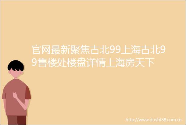官网最新聚焦古北99上海古北99售楼处楼盘详情上海房天下
