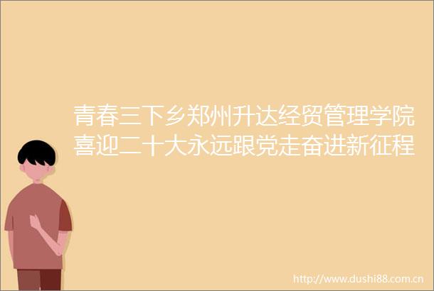 青春三下乡郑州升达经贸管理学院喜迎二十大永远跟党走奋进新征程主题暑期社会实践活动纪实