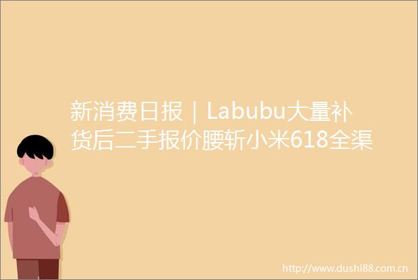 新消费日报｜Labubu大量补货后二手报价腰斩小米618全渠道支付金额突破355亿元
