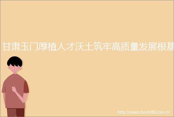 甘肃玉门厚植人才沃土筑牢高质量发展根基