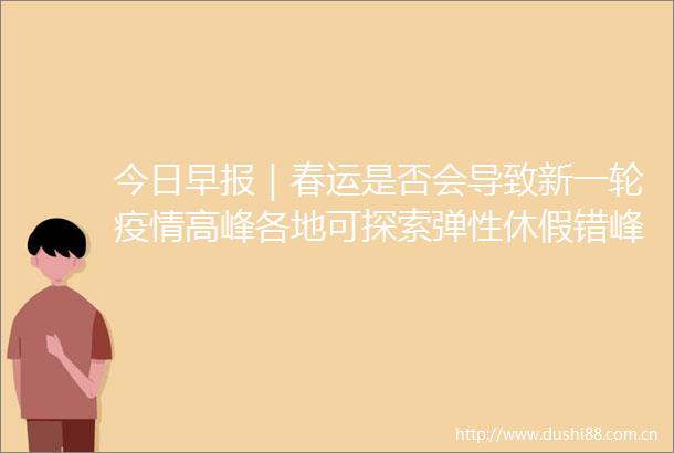 今日早报｜春运是否会导致新一轮疫情高峰各地可探索弹性休假错峰休假
