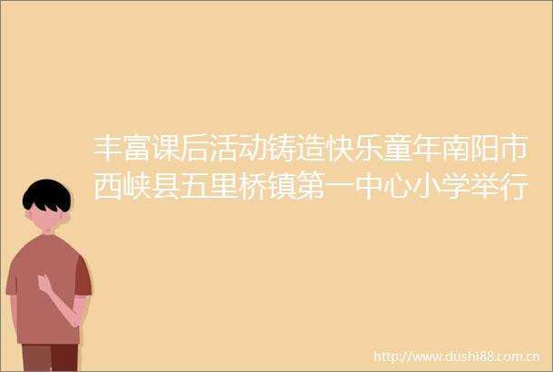 丰富课后活动铸造快乐童年南阳市西峡县五里桥镇第一中心小学举行特色绘画活动