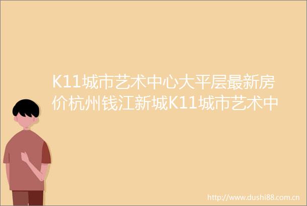 K11城市艺术中心大平层最新房价杭州钱江新城K11城市艺术中心大平层首页网站楼盘详情户型细节楼盘价格售楼处位置
