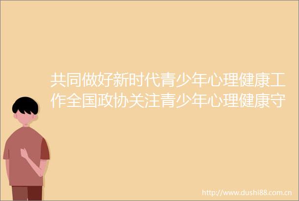 共同做好新时代青少年心理健康工作全国政协关注青少年心理健康守护青少年成长双周协商座谈会筹备综述