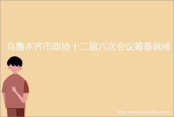 乌鲁木齐市政协十二届六次会议筹备就绪