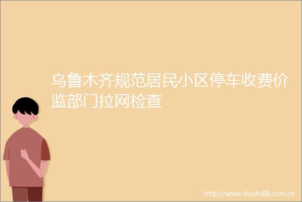 乌鲁木齐规范居民小区停车收费价监部门拉网检查