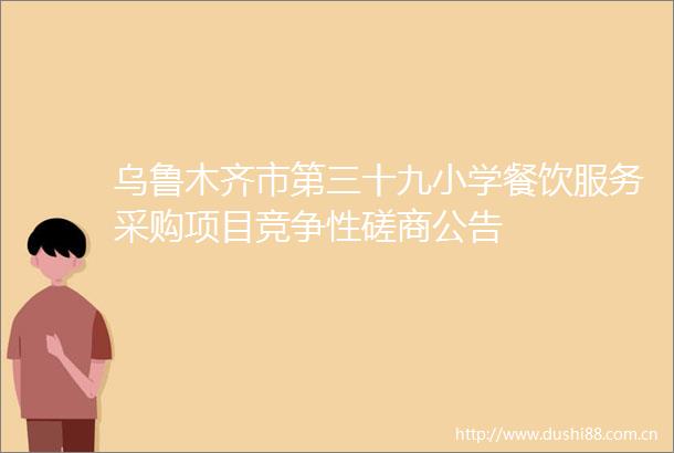 乌鲁木齐市第三十九小学餐饮服务采购项目竞争性磋商公告