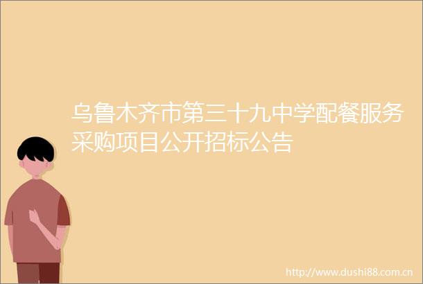 乌鲁木齐市第三十九中学配餐服务采购项目公开招标公告
