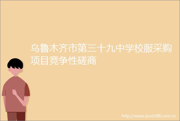 乌鲁木齐市第三十九中学校服采购项目竞争性磋商