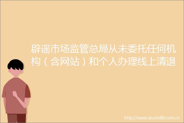 辟谣市场监管总局从未委托任何机构（含网站）和个人办理线上清退等业务