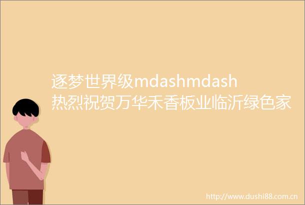 逐梦世界级mdashmdash热烈祝贺万华禾香板业临沂绿色家装板材项目无醛胶合板首板下线