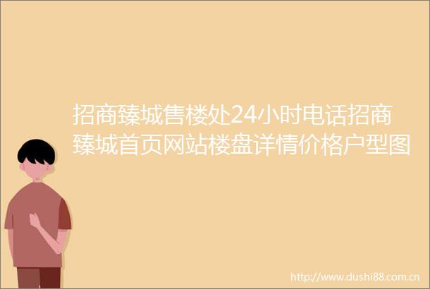 招商臻城售楼处24小时电话招商臻城首页网站楼盘详情价格户型图配套