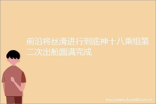 前沿将丝滑进行到底神十八乘组第二次出舱圆满完成