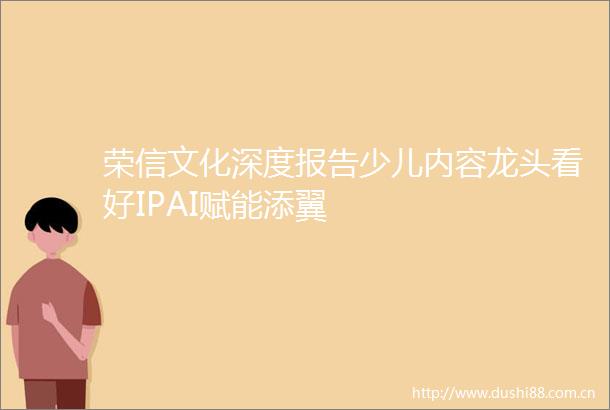 荣信文化深度报告少儿内容龙头看好IPAI赋能添翼