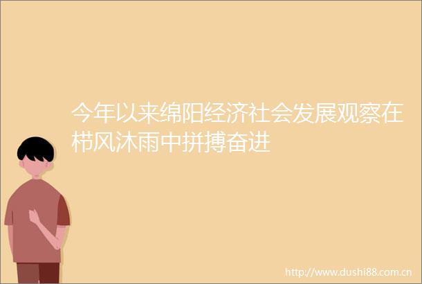 今年以来绵阳经济社会发展观察在栉风沐雨中拼搏奋进
