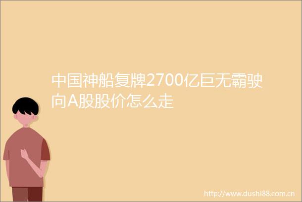神船复牌2700亿巨无霸驶向A股股价怎么走