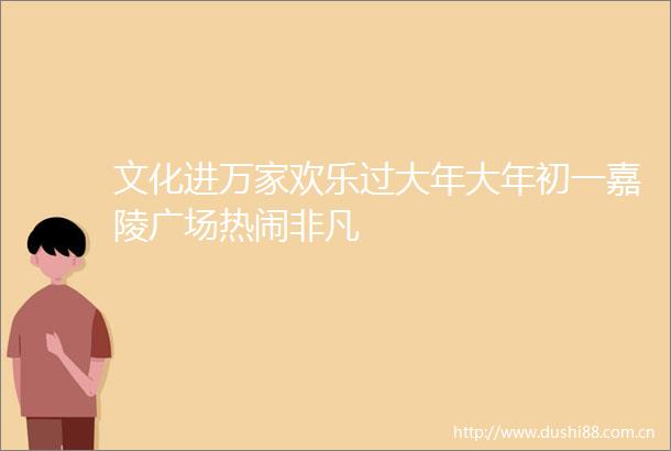 文化进万家欢乐过大年大年初一嘉陵广场热闹非凡