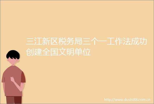 三江新区税务局三个一工作法成功创建全国文明单位