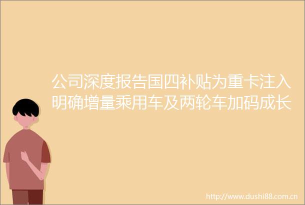公司深度报告国四补贴为重卡注入明确增量乘用车及两轮车加码成长斜率