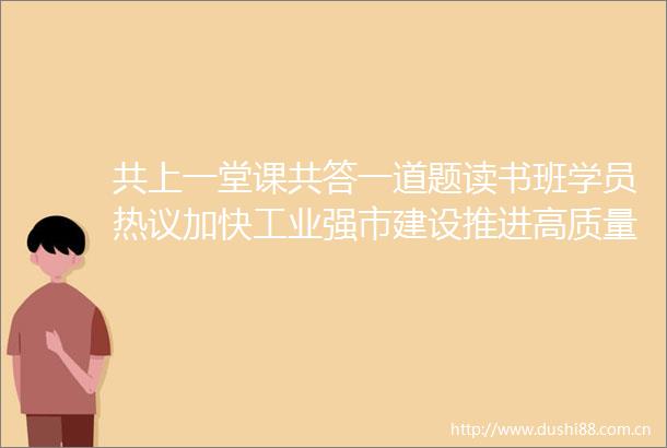 共上一堂课共答一道题读书班学员热议加快工业强市建设推进高质量发展