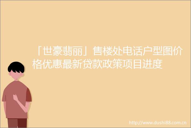 「世豪翡丽」售楼处电话户型图价格优惠最新政策项目进度