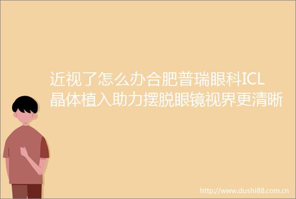 近视了怎么办合肥普瑞眼科ICL晶体植入助力摆脱眼镜视界更清晰