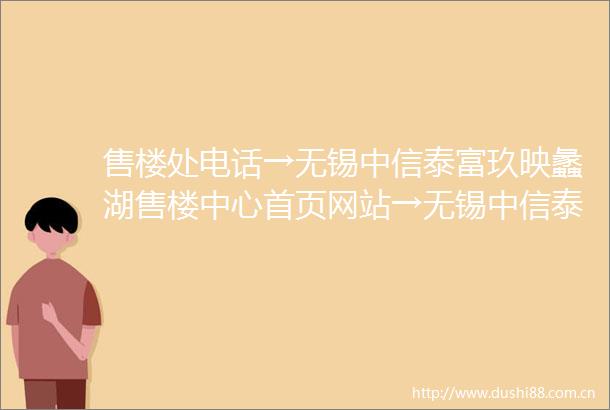 售楼处电话→无锡中信泰富玖映蠡湖售楼中心首页网站→无锡中信泰富玖映蠡湖楼盘百科详情户型容积率小区环境