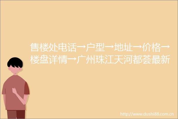 售楼处电话→户型→地址→价格→楼盘详情→广州珠江天河都荟最新销售动态