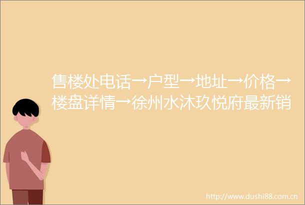 售楼处电话→户型→地址→价格→楼盘详情→徐州水沐玖悦府最新销售动态