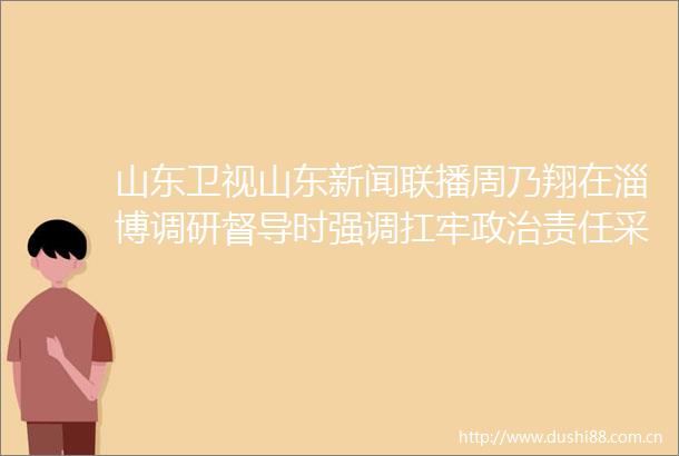 山东卫视山东新闻联播周乃翔在淄博调研督导时强调扛牢责任采取有力措施全力推动督察问题整改见底到位