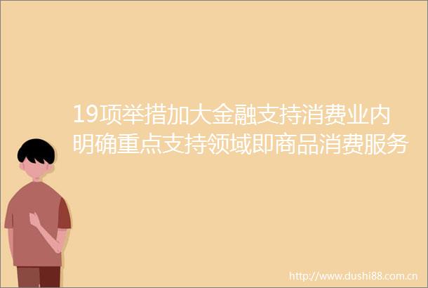 19项举措加大金融支持消费业内明确重点支持领域即商品消费服务消费和新型消费