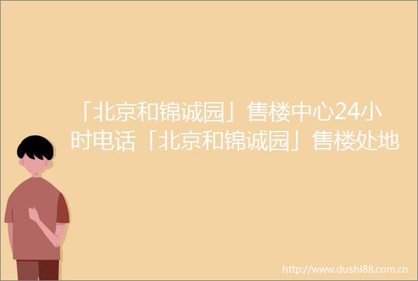 「北京和锦诚园」售楼中心24小时电话「北京和锦诚园」售楼处地址楼盘最新详情
