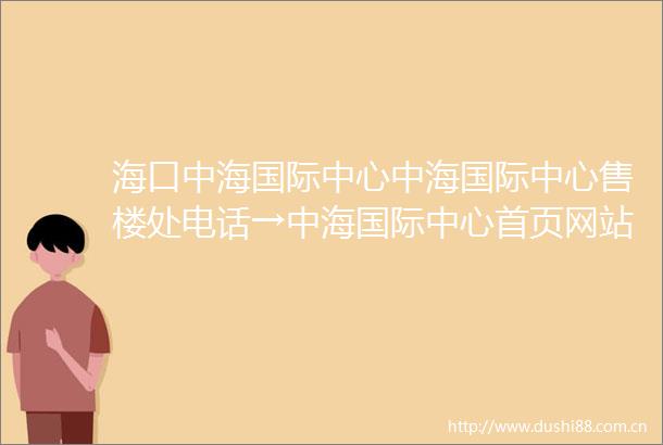 海口中海国际中心中海国际中心售楼处电话→中海国际中心首页网站户型图项目介绍周边配套开发商24小时咨询