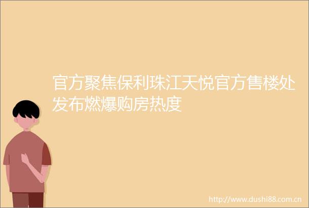 官方聚焦保利珠江天悦官方售楼处发布燃爆购房热度