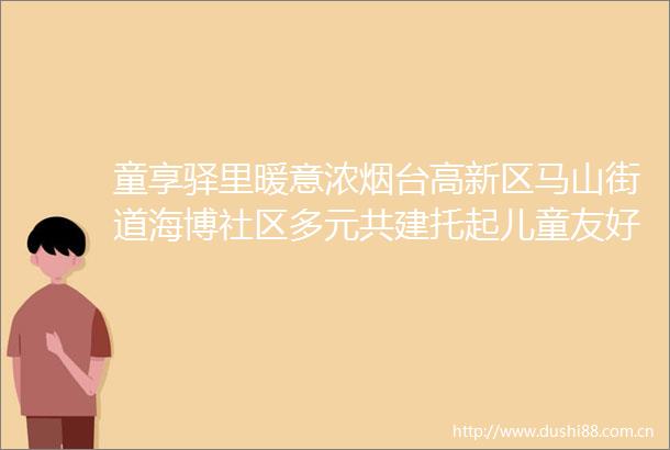 童享驿里暖意浓烟台高新区马山街道海博社区多元共建托起儿童友好蓝天