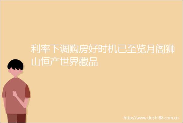 利率下调购房好时机已至览月阁狮山恒产世界藏品