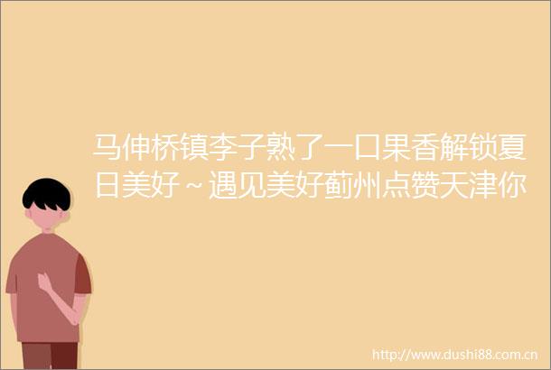 马伸桥镇李子熟了一口果香解锁夏日美好～遇见美好蓟州点赞天津你好天津蓟州发布的微博视频