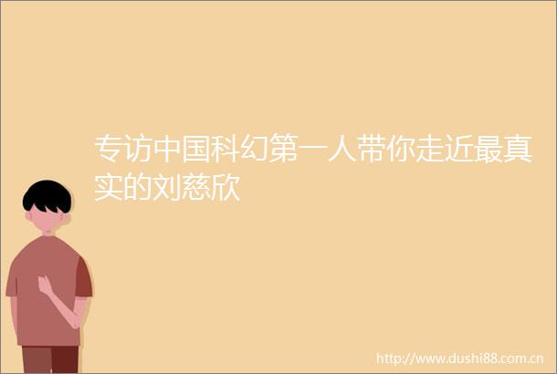 专访科幻第一人带你走近最真实的刘慈欣