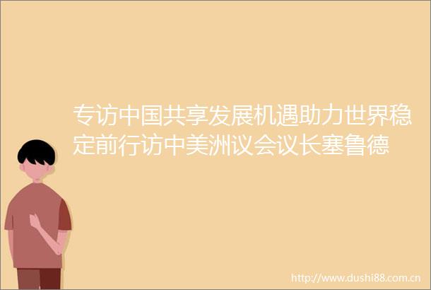 专访共享发展机遇助力世界稳定前行访中美洲议会议长塞鲁德