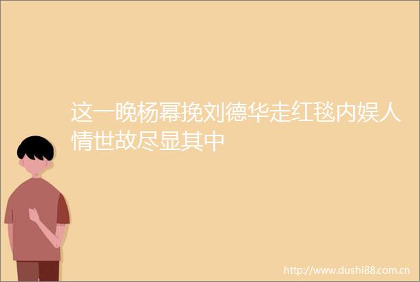这一晚杨幂挽刘德华走红毯内娱人情世故尽显其中