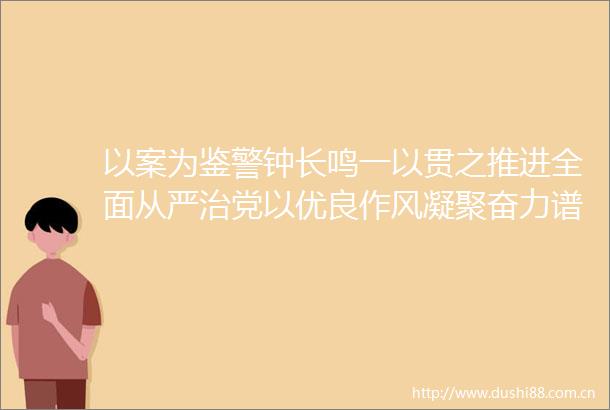 以案为鉴警钟长鸣一以贯之推进全面从严治党以优良作风凝聚奋力谱写式现代化梧州篇章强大力量
