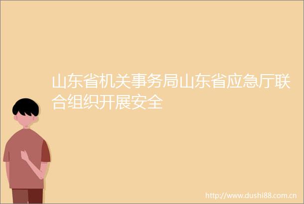 山东省机关事务局山东省应急厅联合组织开展安全