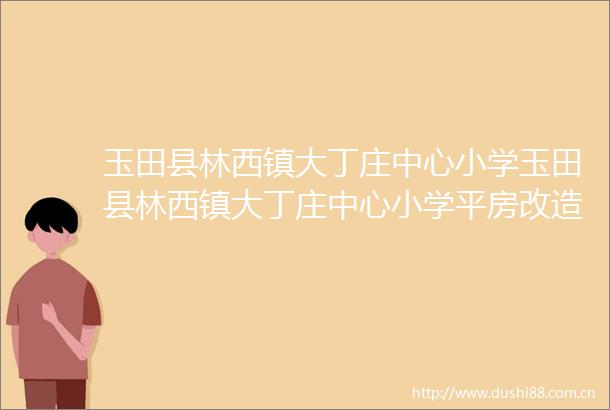 玉田县林西镇大丁庄中心小学玉田县林西镇大丁庄中心小学平房改造工程竞争性磋商公告