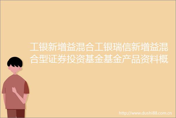 工银新增益混合工银瑞信新增益混合型证券投资基金基金产品资料概要更新
