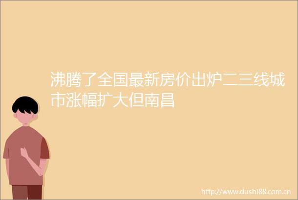 沸腾了全国最新房价出炉二三线城市涨幅扩大但南昌