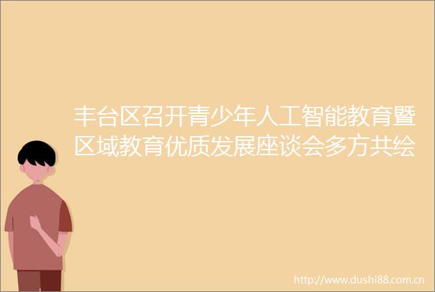 丰台区召开青少年人工智能教育暨区域教育优质发展座谈会多方共绘未来教育新蓝图