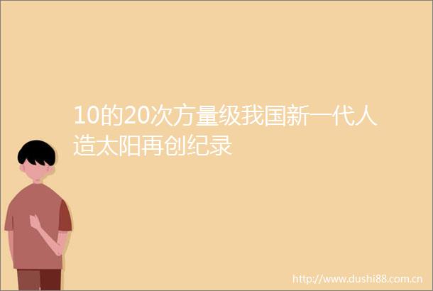 10的20次方量级我国新一代人造太阳再创纪录