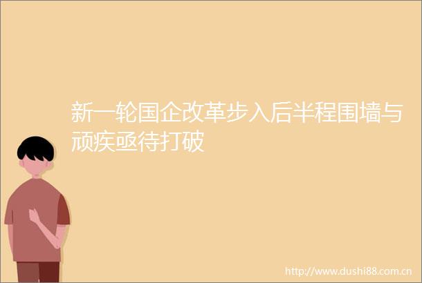 新一轮国企改革步入后半程围墙与顽疾亟待打破