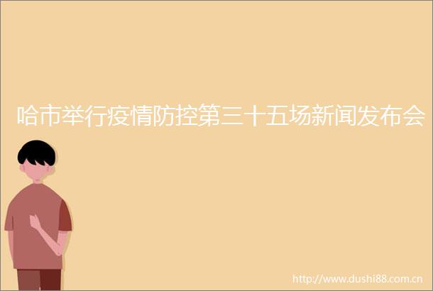 哈市举行疫情防控第三十五场新闻发布会