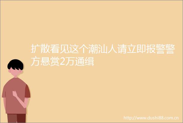 扩散看见这个潮汕人请立即警方悬赏2万通缉